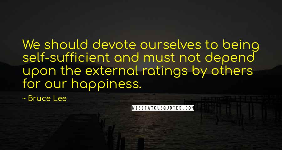 Bruce Lee Quotes: We should devote ourselves to being self-sufficient and must not depend upon the external ratings by others for our happiness.