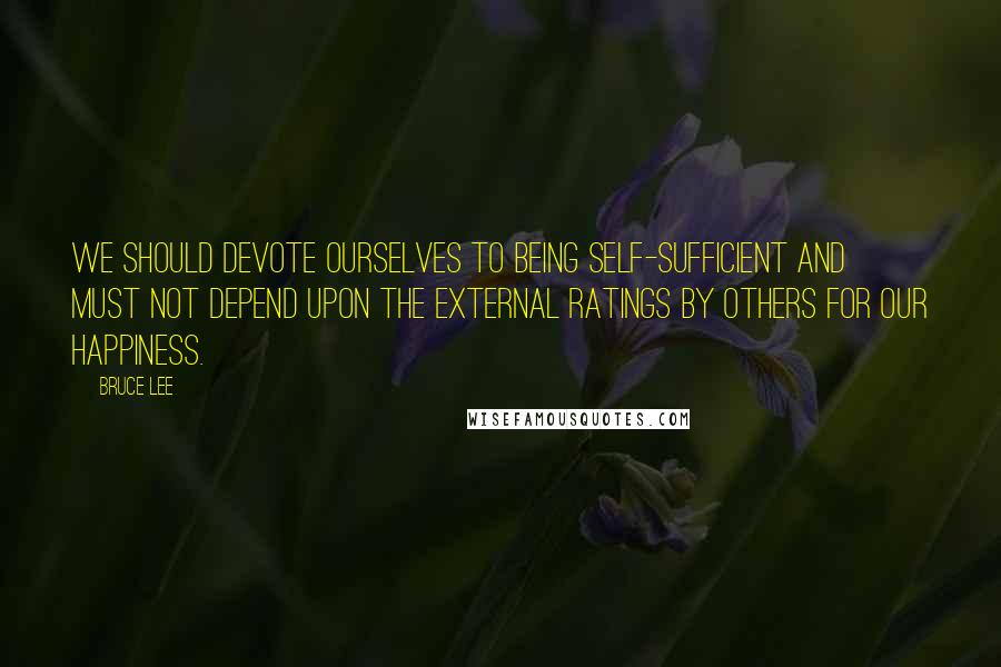 Bruce Lee Quotes: We should devote ourselves to being self-sufficient and must not depend upon the external ratings by others for our happiness.