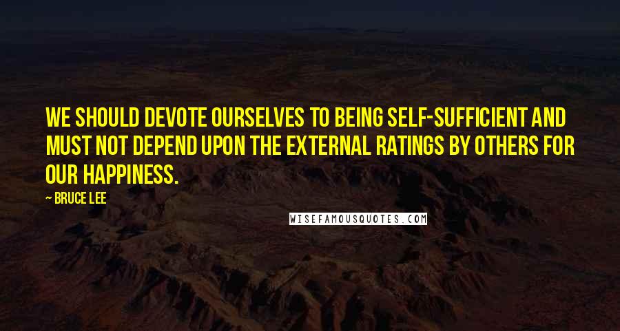 Bruce Lee Quotes: We should devote ourselves to being self-sufficient and must not depend upon the external ratings by others for our happiness.