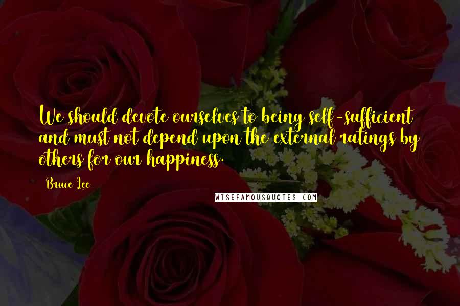 Bruce Lee Quotes: We should devote ourselves to being self-sufficient and must not depend upon the external ratings by others for our happiness.