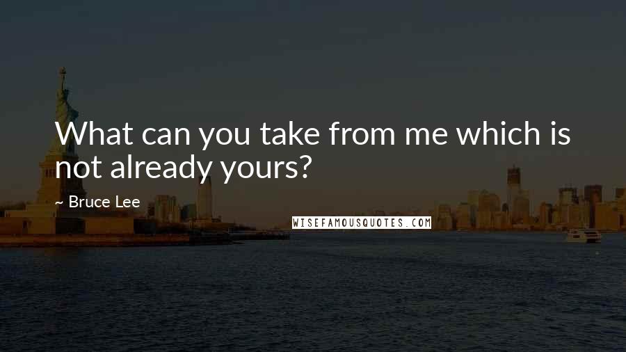 Bruce Lee Quotes: What can you take from me which is not already yours?