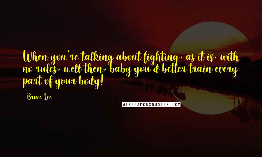 Bruce Lee Quotes: When you're talking about fighting, as it is, with no rules, well then, baby you'd better train every part of your body!