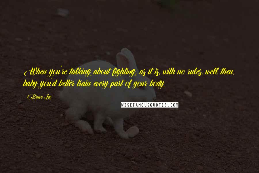 Bruce Lee Quotes: When you're talking about fighting, as it is, with no rules, well then, baby you'd better train every part of your body!