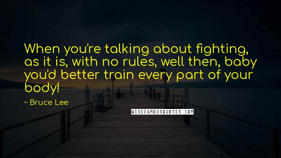Bruce Lee Quotes: When you're talking about fighting, as it is, with no rules, well then, baby you'd better train every part of your body!