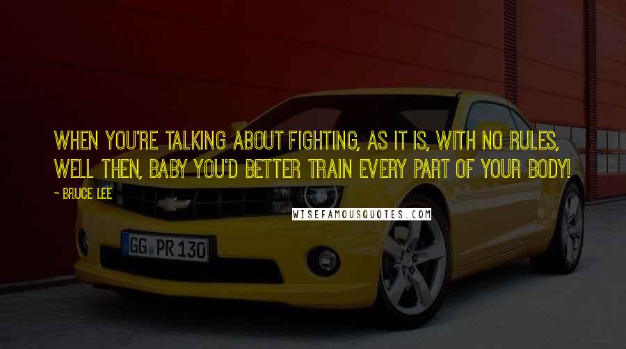 Bruce Lee Quotes: When you're talking about fighting, as it is, with no rules, well then, baby you'd better train every part of your body!
