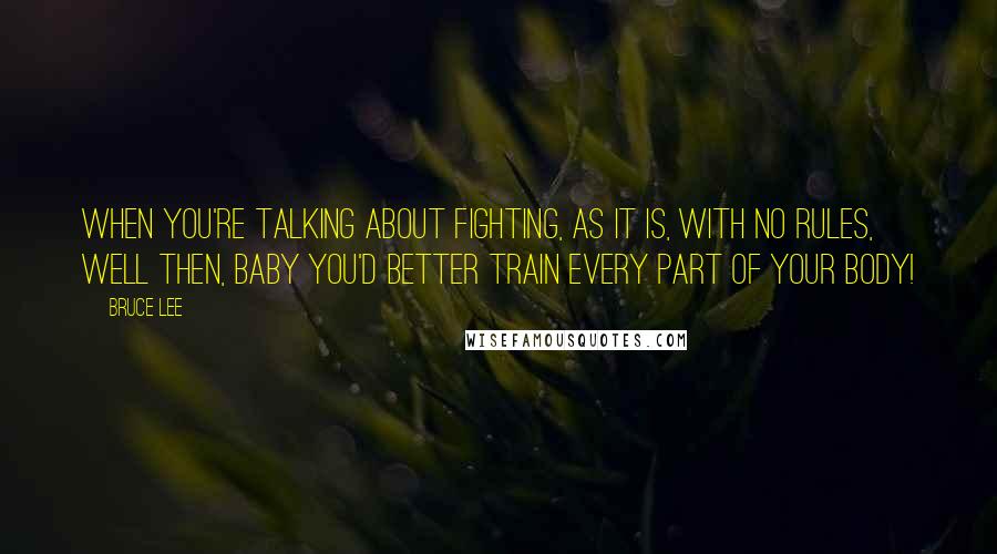 Bruce Lee Quotes: When you're talking about fighting, as it is, with no rules, well then, baby you'd better train every part of your body!