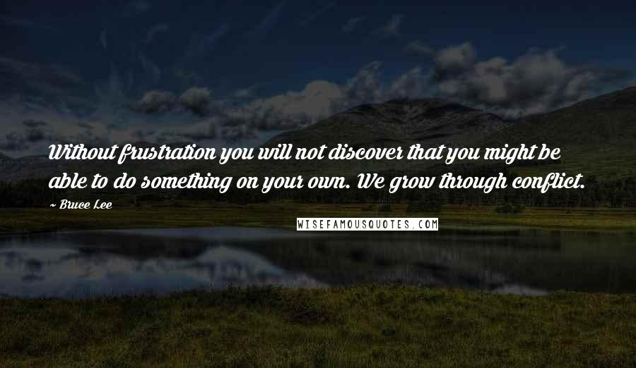 Bruce Lee Quotes: Without frustration you will not discover that you might be able to do something on your own. We grow through conflict.