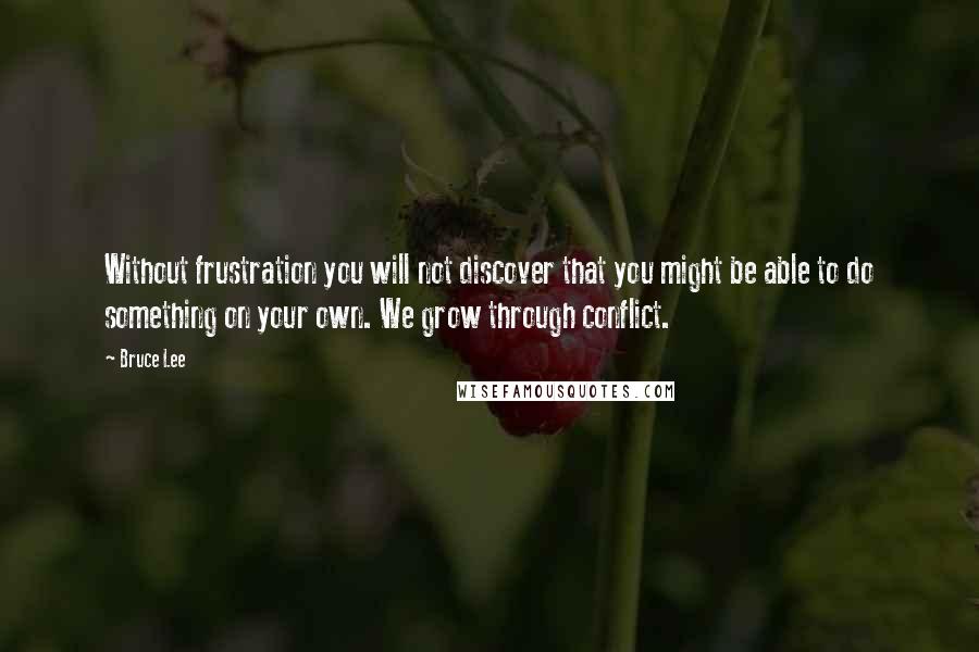 Bruce Lee Quotes: Without frustration you will not discover that you might be able to do something on your own. We grow through conflict.