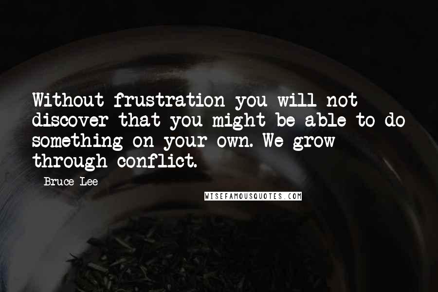 Bruce Lee Quotes: Without frustration you will not discover that you might be able to do something on your own. We grow through conflict.