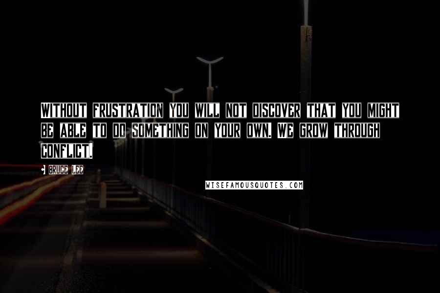 Bruce Lee Quotes: Without frustration you will not discover that you might be able to do something on your own. We grow through conflict.