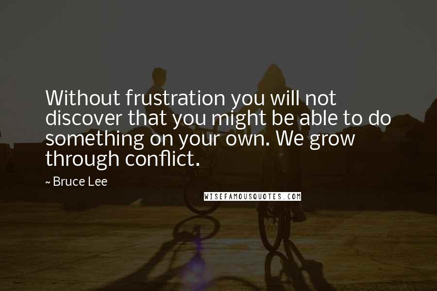 Bruce Lee Quotes: Without frustration you will not discover that you might be able to do something on your own. We grow through conflict.