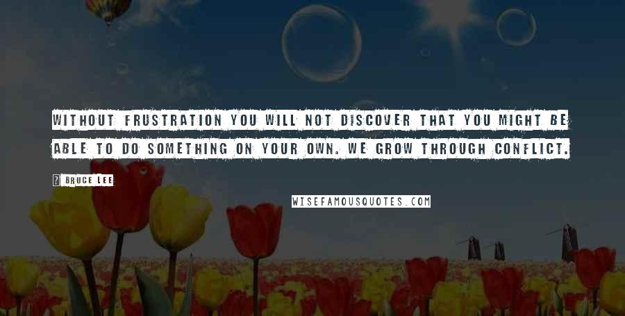 Bruce Lee Quotes: Without frustration you will not discover that you might be able to do something on your own. We grow through conflict.