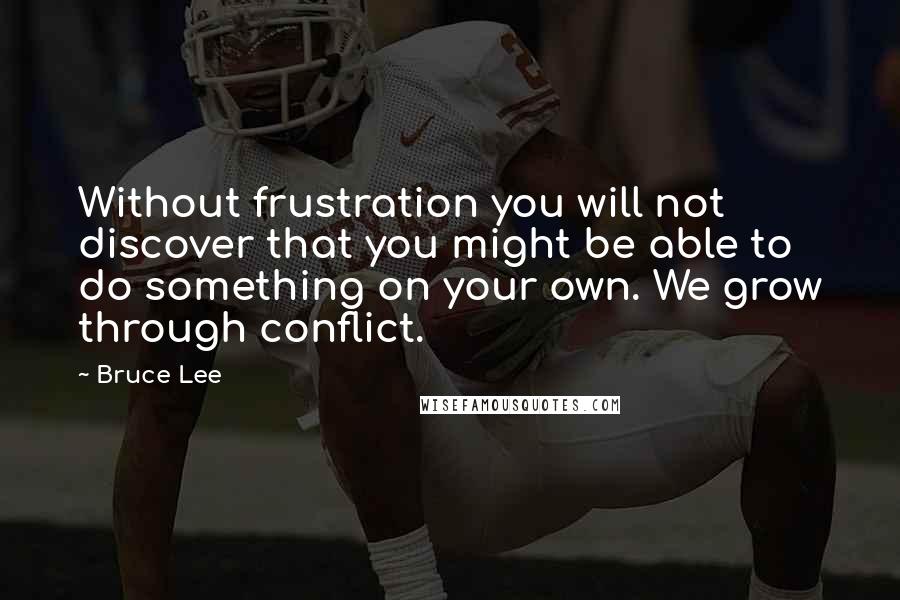 Bruce Lee Quotes: Without frustration you will not discover that you might be able to do something on your own. We grow through conflict.