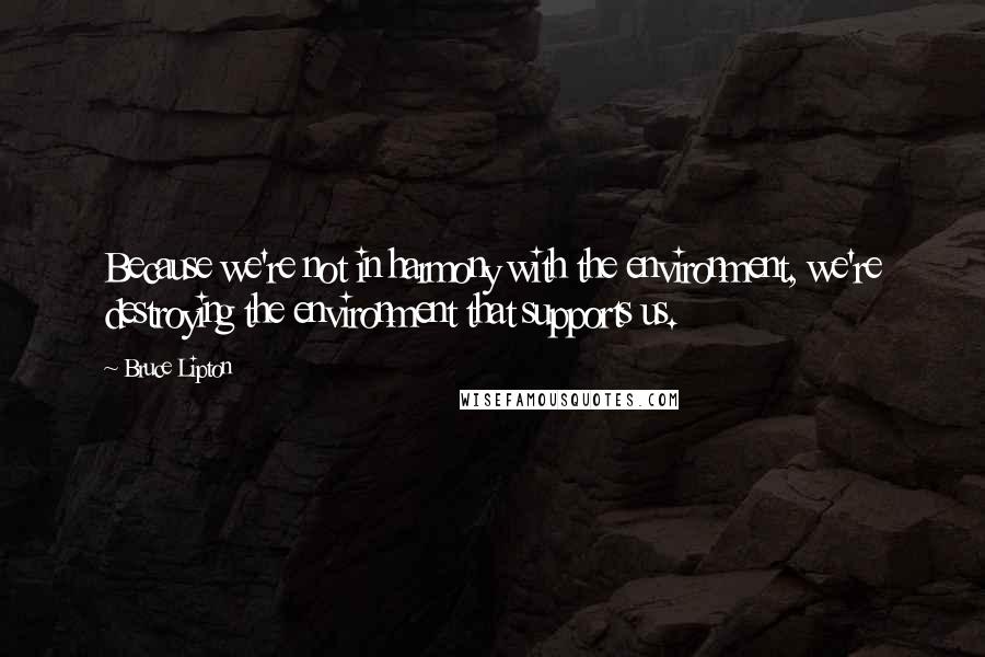 Bruce Lipton Quotes: Because we're not in harmony with the environment, we're destroying the environment that supports us.