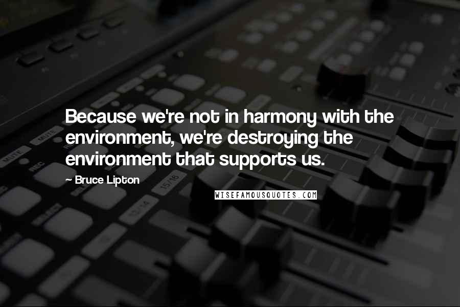 Bruce Lipton Quotes: Because we're not in harmony with the environment, we're destroying the environment that supports us.