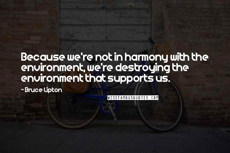 Bruce Lipton Quotes: Because we're not in harmony with the environment, we're destroying the environment that supports us.