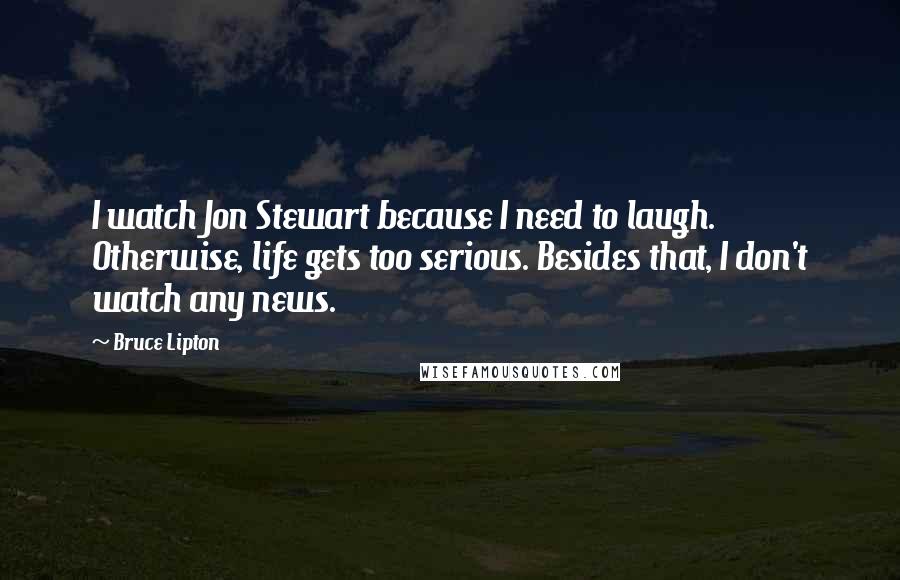 Bruce Lipton Quotes: I watch Jon Stewart because I need to laugh. Otherwise, life gets too serious. Besides that, I don't watch any news.