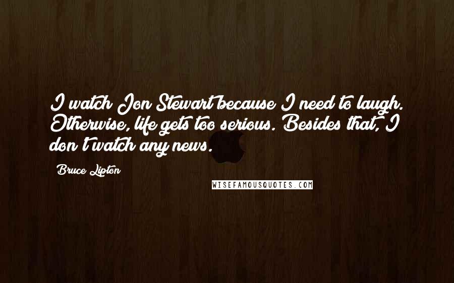 Bruce Lipton Quotes: I watch Jon Stewart because I need to laugh. Otherwise, life gets too serious. Besides that, I don't watch any news.