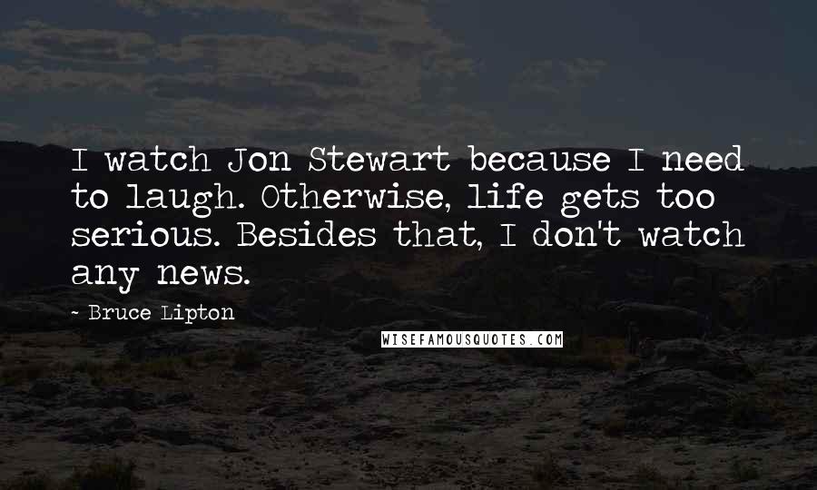 Bruce Lipton Quotes: I watch Jon Stewart because I need to laugh. Otherwise, life gets too serious. Besides that, I don't watch any news.