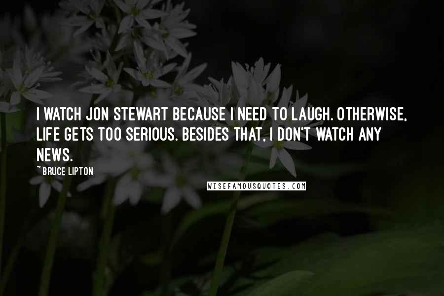 Bruce Lipton Quotes: I watch Jon Stewart because I need to laugh. Otherwise, life gets too serious. Besides that, I don't watch any news.