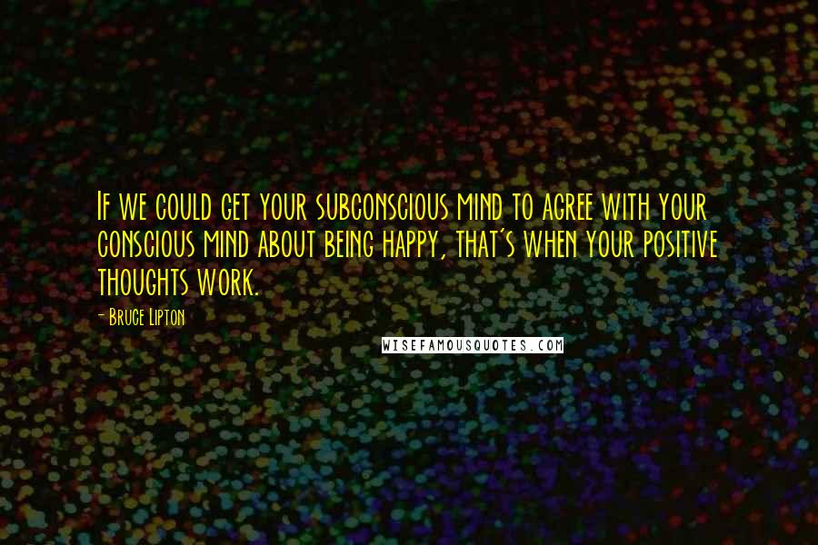 Bruce Lipton Quotes: If we could get your subconscious mind to agree with your conscious mind about being happy, that's when your positive thoughts work.