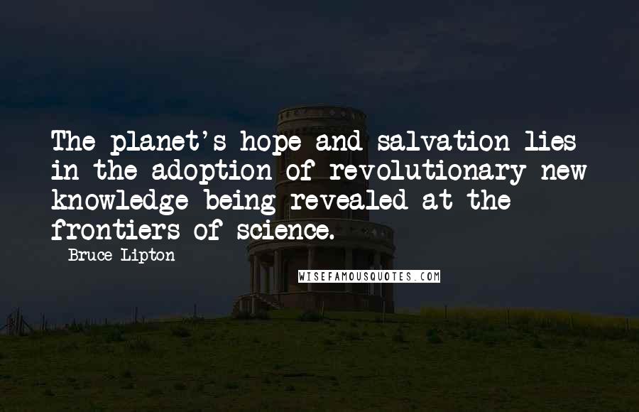 Bruce Lipton Quotes: The planet's hope and salvation lies in the adoption of revolutionary new knowledge being revealed at the frontiers of science.