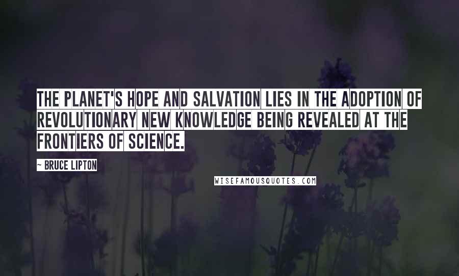Bruce Lipton Quotes: The planet's hope and salvation lies in the adoption of revolutionary new knowledge being revealed at the frontiers of science.