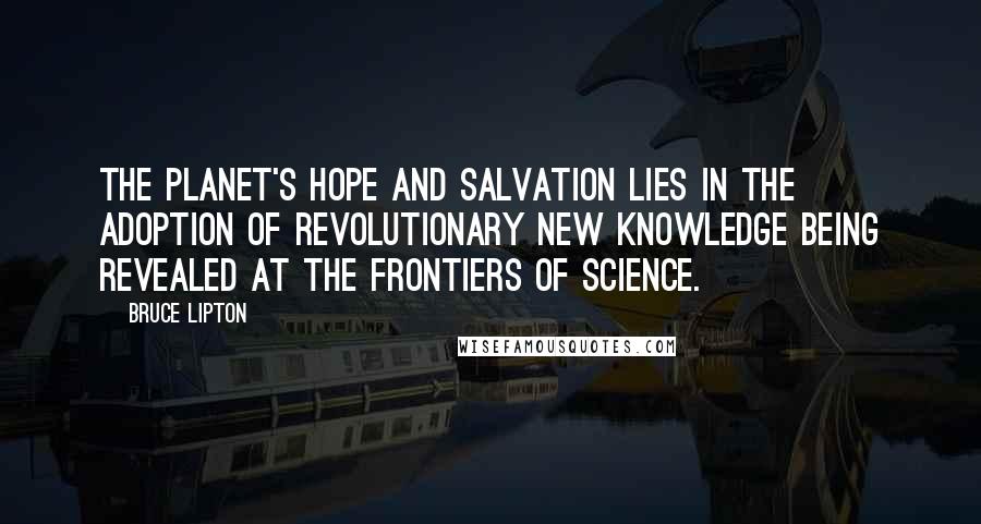 Bruce Lipton Quotes: The planet's hope and salvation lies in the adoption of revolutionary new knowledge being revealed at the frontiers of science.
