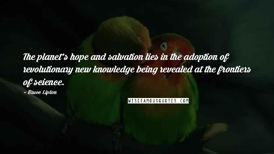 Bruce Lipton Quotes: The planet's hope and salvation lies in the adoption of revolutionary new knowledge being revealed at the frontiers of science.