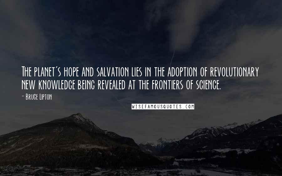 Bruce Lipton Quotes: The planet's hope and salvation lies in the adoption of revolutionary new knowledge being revealed at the frontiers of science.
