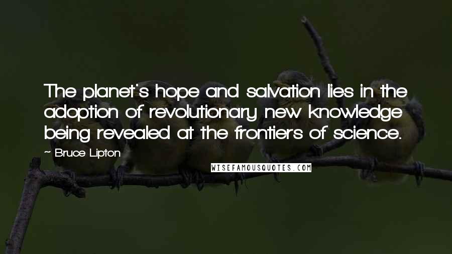 Bruce Lipton Quotes: The planet's hope and salvation lies in the adoption of revolutionary new knowledge being revealed at the frontiers of science.