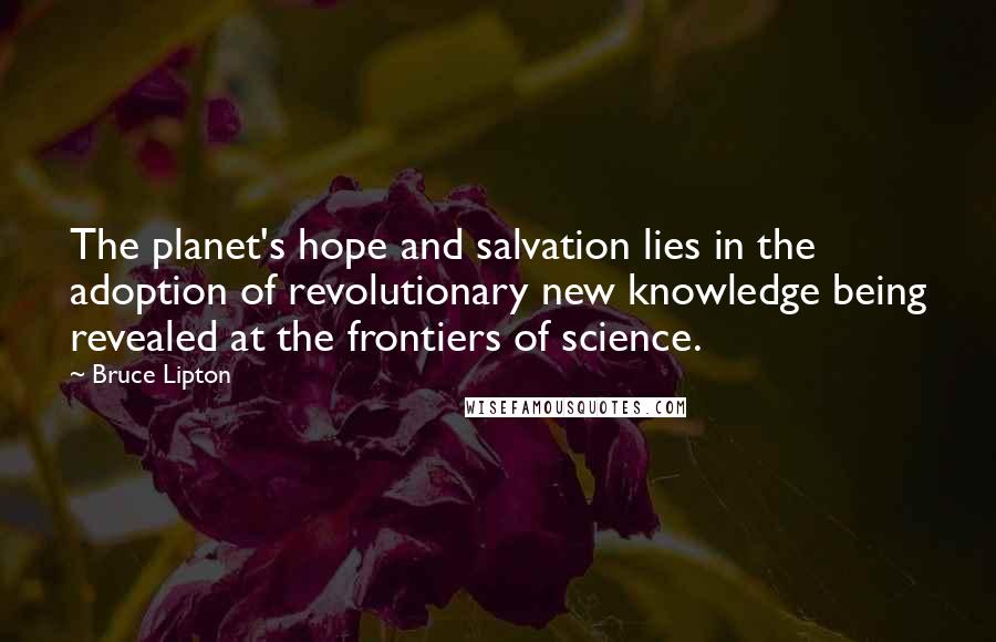 Bruce Lipton Quotes: The planet's hope and salvation lies in the adoption of revolutionary new knowledge being revealed at the frontiers of science.