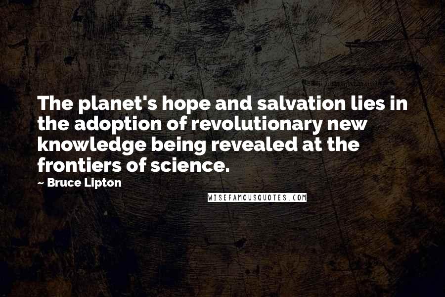 Bruce Lipton Quotes: The planet's hope and salvation lies in the adoption of revolutionary new knowledge being revealed at the frontiers of science.