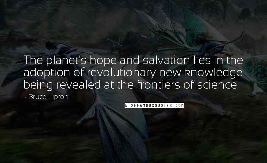 Bruce Lipton Quotes: The planet's hope and salvation lies in the adoption of revolutionary new knowledge being revealed at the frontiers of science.