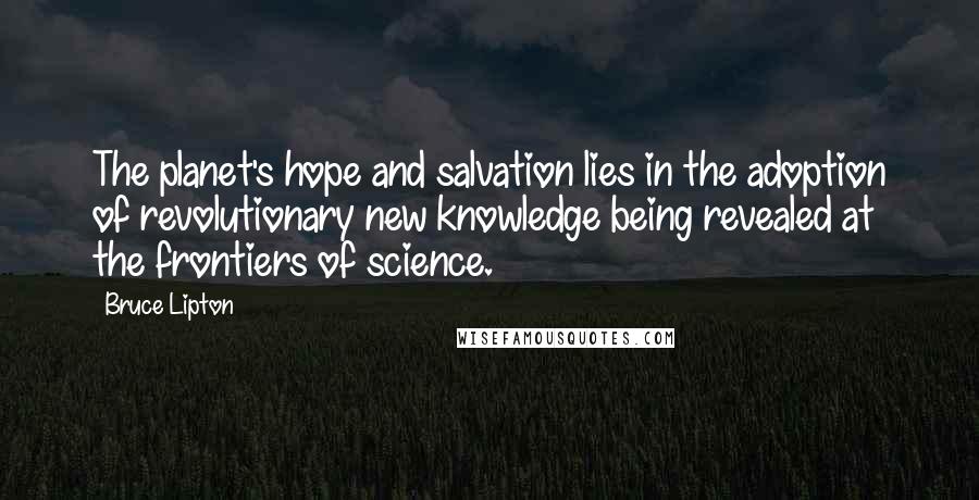 Bruce Lipton Quotes: The planet's hope and salvation lies in the adoption of revolutionary new knowledge being revealed at the frontiers of science.
