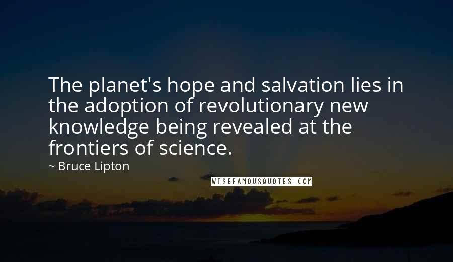 Bruce Lipton Quotes: The planet's hope and salvation lies in the adoption of revolutionary new knowledge being revealed at the frontiers of science.