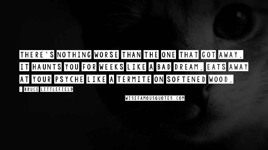 Bruce Littlefield Quotes: There's nothing worse than the one that got away. It haunts you for weeks like a bad dream, eats away at your psyche like a termite on softened wood.