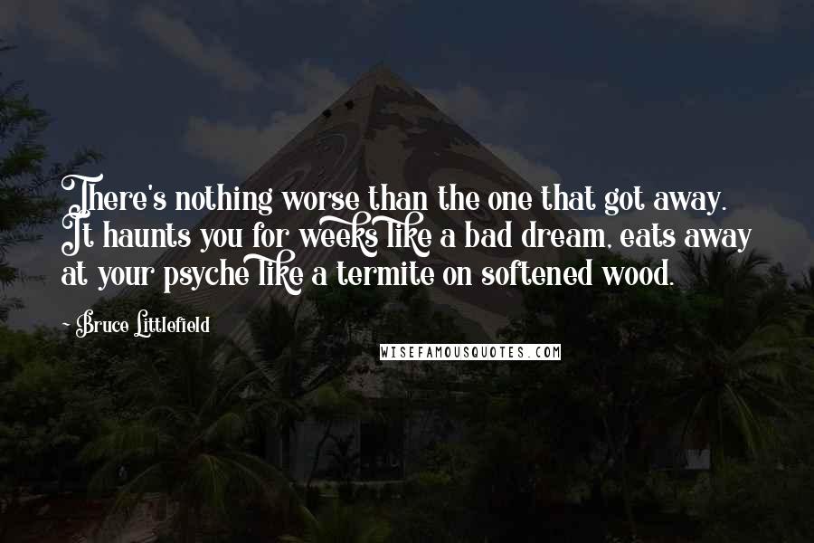 Bruce Littlefield Quotes: There's nothing worse than the one that got away. It haunts you for weeks like a bad dream, eats away at your psyche like a termite on softened wood.