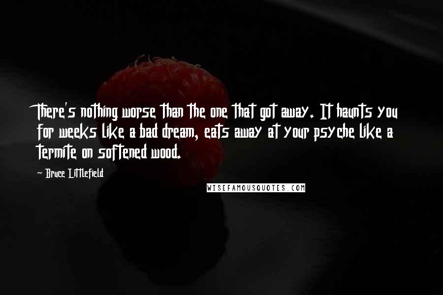 Bruce Littlefield Quotes: There's nothing worse than the one that got away. It haunts you for weeks like a bad dream, eats away at your psyche like a termite on softened wood.