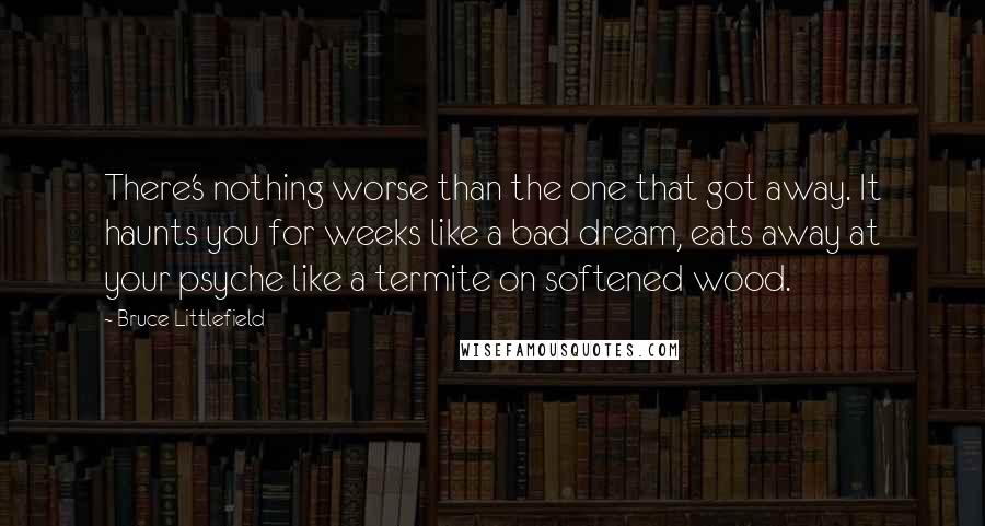 Bruce Littlefield Quotes: There's nothing worse than the one that got away. It haunts you for weeks like a bad dream, eats away at your psyche like a termite on softened wood.