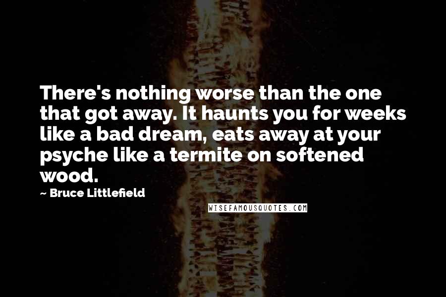 Bruce Littlefield Quotes: There's nothing worse than the one that got away. It haunts you for weeks like a bad dream, eats away at your psyche like a termite on softened wood.