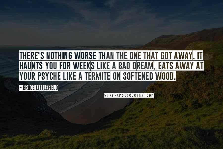 Bruce Littlefield Quotes: There's nothing worse than the one that got away. It haunts you for weeks like a bad dream, eats away at your psyche like a termite on softened wood.