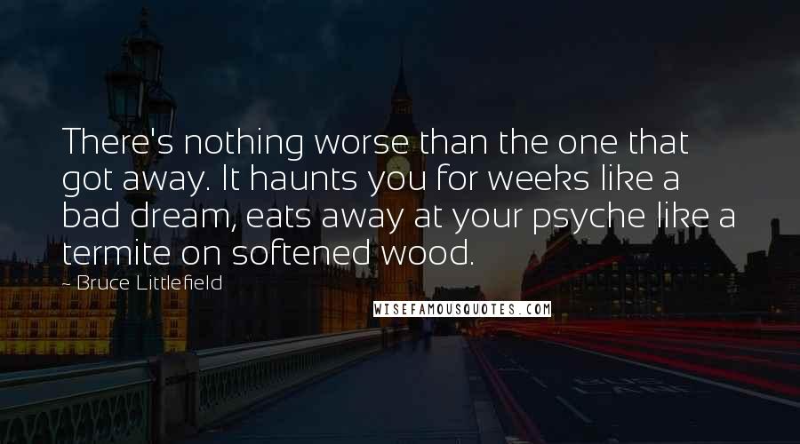 Bruce Littlefield Quotes: There's nothing worse than the one that got away. It haunts you for weeks like a bad dream, eats away at your psyche like a termite on softened wood.