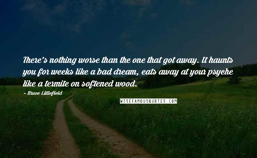 Bruce Littlefield Quotes: There's nothing worse than the one that got away. It haunts you for weeks like a bad dream, eats away at your psyche like a termite on softened wood.