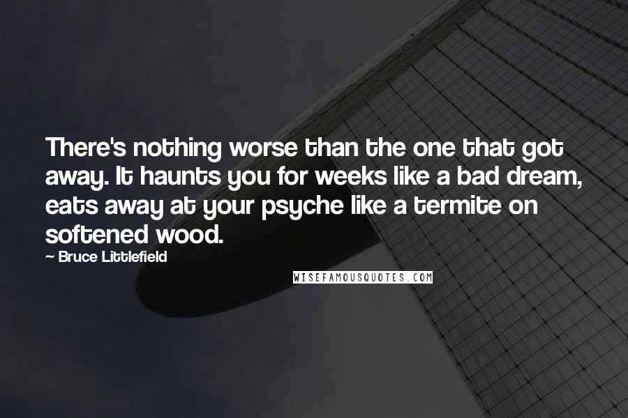 Bruce Littlefield Quotes: There's nothing worse than the one that got away. It haunts you for weeks like a bad dream, eats away at your psyche like a termite on softened wood.