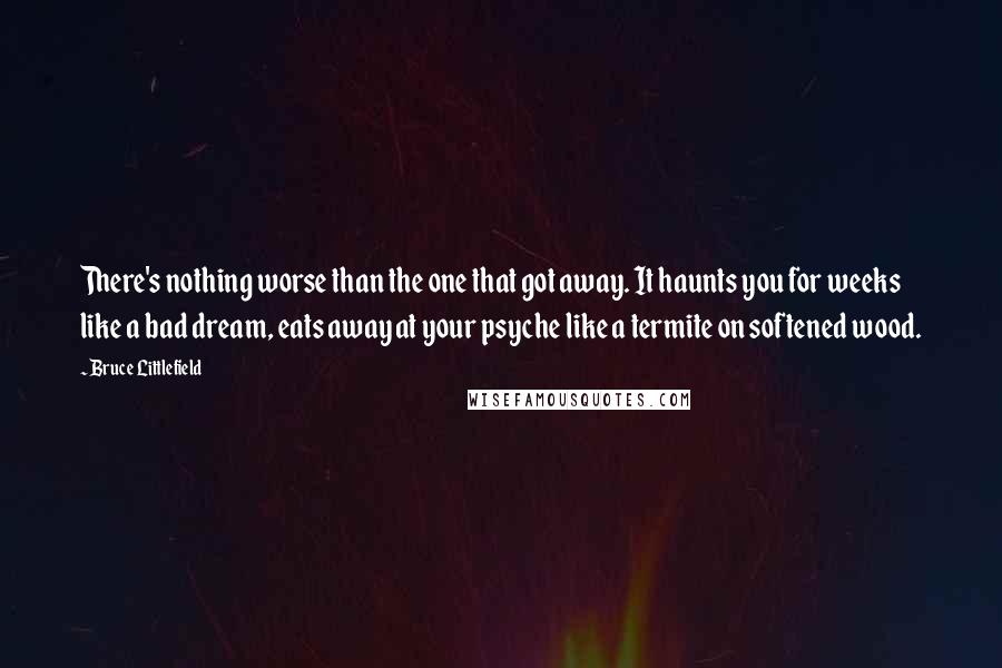 Bruce Littlefield Quotes: There's nothing worse than the one that got away. It haunts you for weeks like a bad dream, eats away at your psyche like a termite on softened wood.