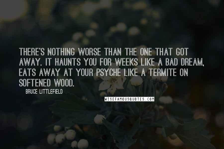 Bruce Littlefield Quotes: There's nothing worse than the one that got away. It haunts you for weeks like a bad dream, eats away at your psyche like a termite on softened wood.