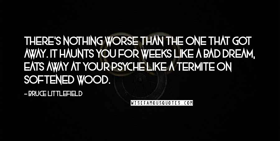 Bruce Littlefield Quotes: There's nothing worse than the one that got away. It haunts you for weeks like a bad dream, eats away at your psyche like a termite on softened wood.