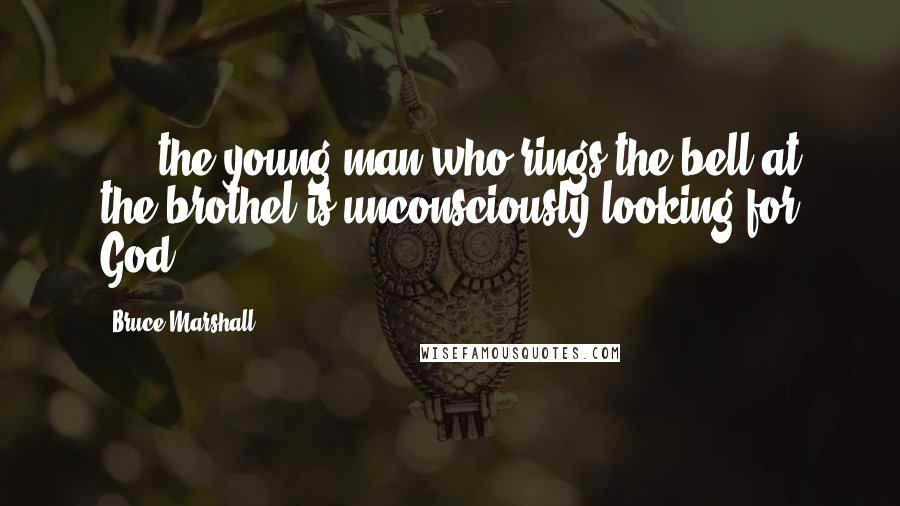 Bruce Marshall Quotes: . . .the young man who rings the bell at the brothel is unconsciously looking for God.
