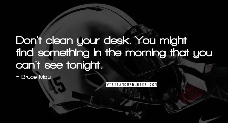 Bruce Mau Quotes: Don't clean your desk. You might find something in the morning that you can't see tonight.